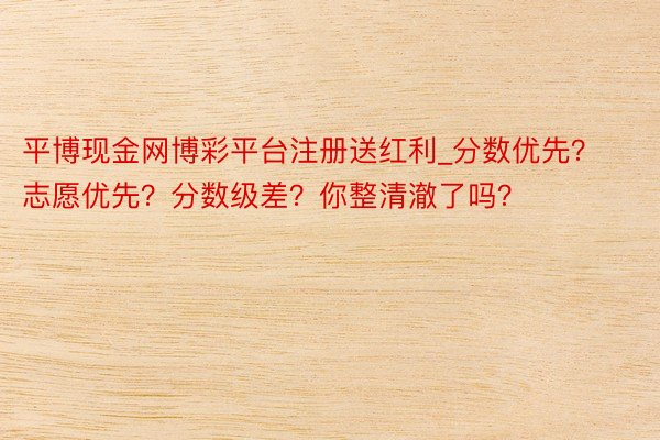 平博现金网博彩平台注册送红利_分数优先？志愿优先？分数级差？